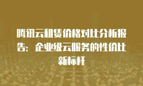 腾讯云租赁价格对比分析报告：企业级云服务的性价比新标杆