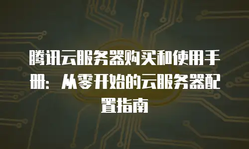 腾讯云服务器购买和使用手册：从零开始的云服务器配置指南