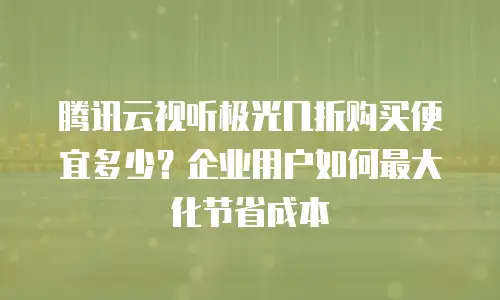 腾讯云视听极光几折购买便宜多少？企业用户如何最大化节省成本