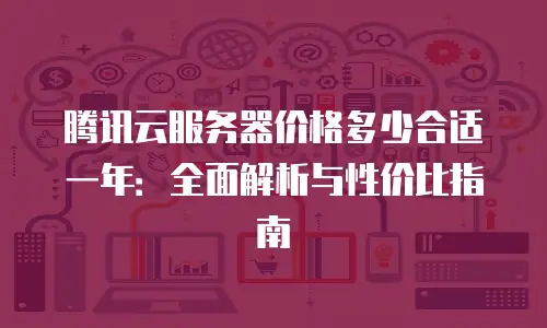 腾讯云服务器价格多少合适一年：全面解析与性价比指南