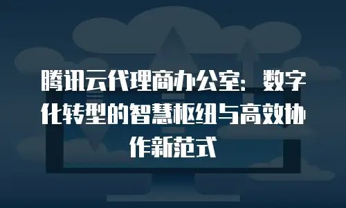 腾讯云代理商办公室：数字化转型的智慧枢纽与高效协作新范式