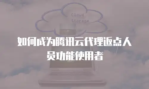 如何成为腾讯云代理返点人员功能使用者