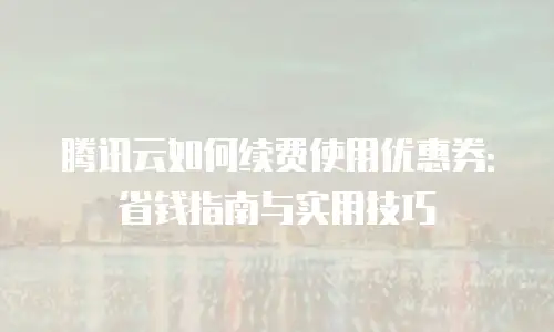 腾讯云如何续费使用优惠券：省钱指南与实用技巧