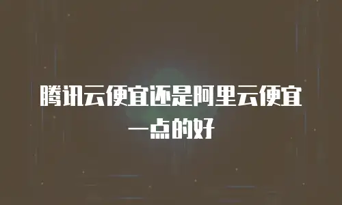 腾讯云便宜还是阿里云便宜一点的好