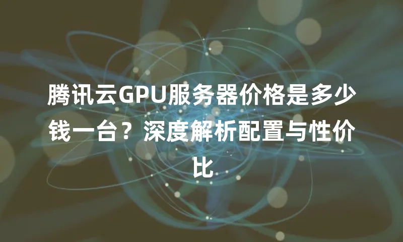 腾讯云GPU服务器价格是多少钱一台？深度解析配置与性价比