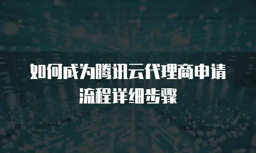 如何成为腾讯云代理商申请流程详细步骤