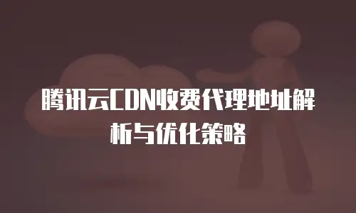 腾讯云CDN收费代理地址解析与优化策略