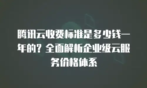 腾讯云收费标准是多少钱一年的？全面解析企业级云服务价格体系