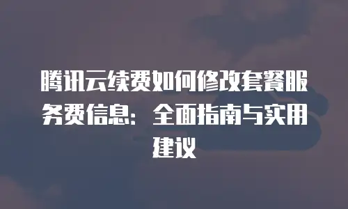 腾讯云续费如何修改套餐服务费信息：全面指南与实用建议