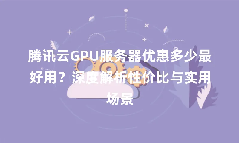 腾讯云GPU服务器优惠多少最好用？深度解析性价比与实用场景