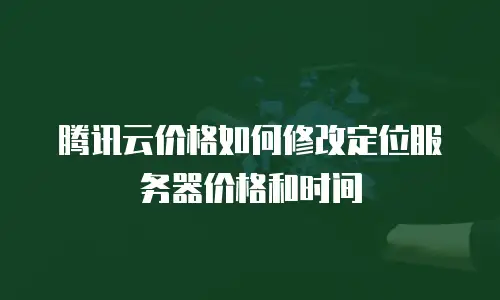 腾讯云价格如何修改定位服务器价格和时间
