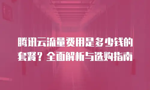 腾讯云流量费用是多少钱的套餐？全面解析与选购指南