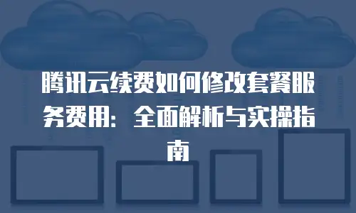 腾讯云续费如何修改套餐服务费用：全面解析与实操指南
