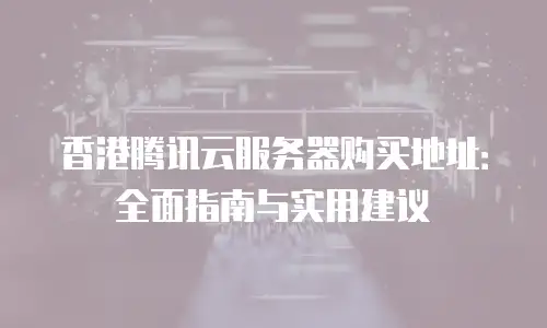 香港腾讯云服务器购买地址：全面指南与实用建议