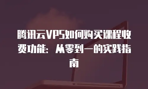 腾讯云VPS如何购买课程收费功能：从零到一的实践指南