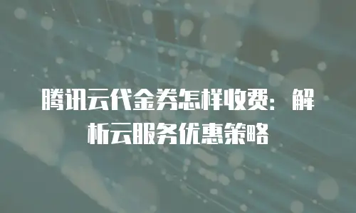 腾讯云代金券怎样收费：解析云服务优惠策略