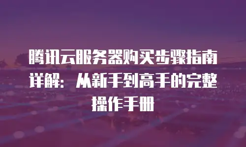 腾讯云服务器购买步骤指南详解：从新手到高手的完整操作手册