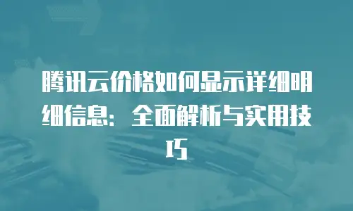 腾讯云价格如何显示详细明细信息：全面解析与实用技巧