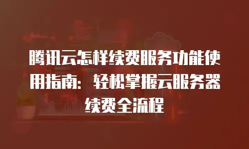 腾讯云怎样续费服务功能使用指南：轻松掌握云服务器续费全流程