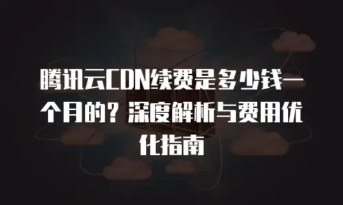 腾讯云CDN续费是多少钱一个月的？深度解析与费用优化指南