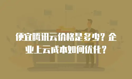 便宜腾讯云价格是多少？企业上云成本如何优化？