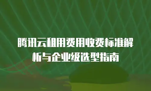 腾讯云租用费用收费标准解析与企业级选型指南
