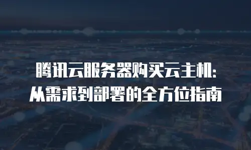 腾讯云服务器购买云主机：从需求到部署的全方位指南