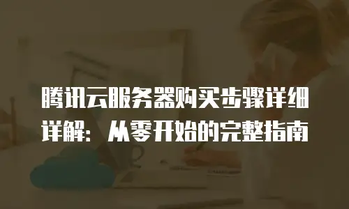 腾讯云服务器购买步骤详细详解：从零开始的完整指南