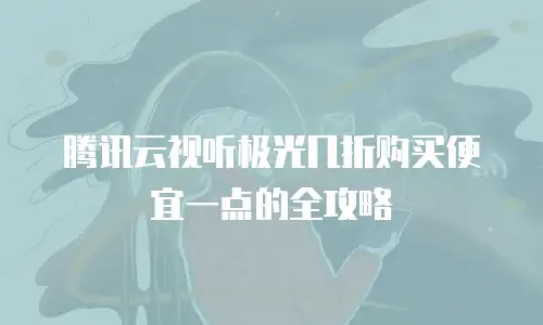 腾讯云视听极光几折购买便宜一点的全攻略