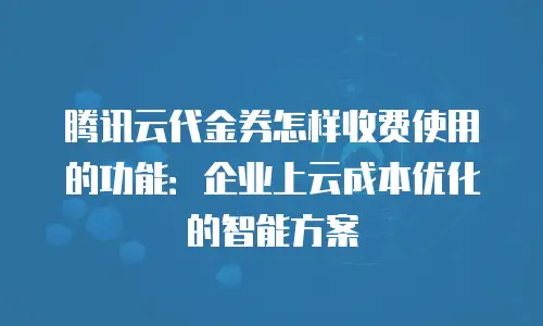 腾讯云代金券怎样收费使用的功能：企业上云成本优化的智能方案