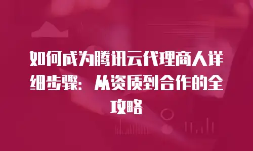 如何成为腾讯云代理商人详细步骤：从资质到合作的全攻略
