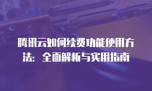 腾讯云如何续费功能使用方法：全面解析与实用指南