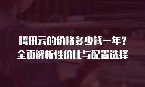 腾讯云的价格多少钱一年？全面解析性价比与配置选择