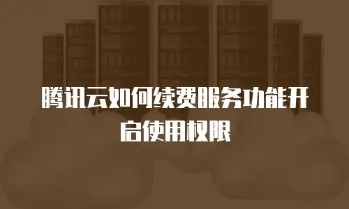 腾讯云如何续费服务功能开启使用权限