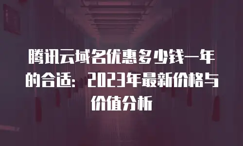 腾讯云域名优惠多少钱一年的合适：2023年最新价格与价值分析
