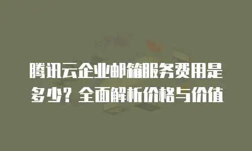 腾讯云企业邮箱服务费用是多少？全面解析价格与价值
