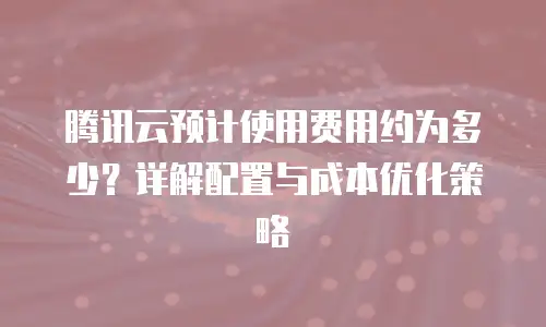 腾讯云预计使用费用约为多少？详解配置与成本优化策略