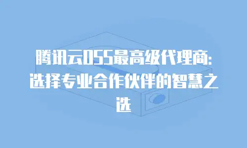 腾讯云OSS最高级代理商：选择专业合作伙伴的智慧之选