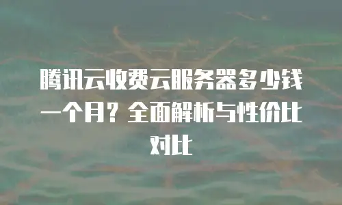 腾讯云收费云服务器多少钱一个月？全面解析与性价比对比