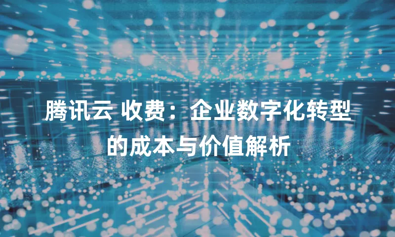 腾讯云 收费：企业数字化转型的成本与价值解析
