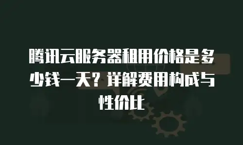 腾讯云服务器租用价格是多少钱一天？详解费用构成与性价比