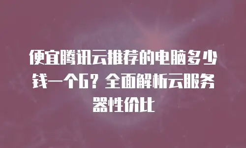 便宜腾讯云推荐的电脑多少钱一个G？全面解析云服务器性价比