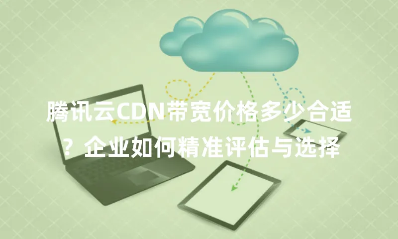 腾讯云CDN带宽价格多少合适？企业如何精准评估与选择
