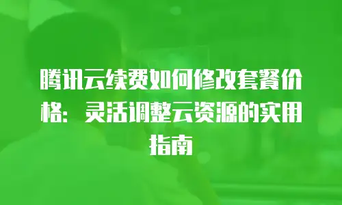 腾讯云续费如何修改套餐价格：灵活调整云资源的实用指南