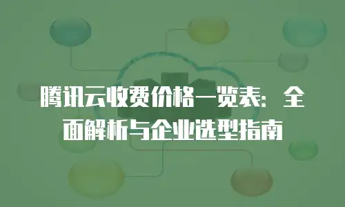 腾讯云收费价格一览表：全面解析与企业选型指南