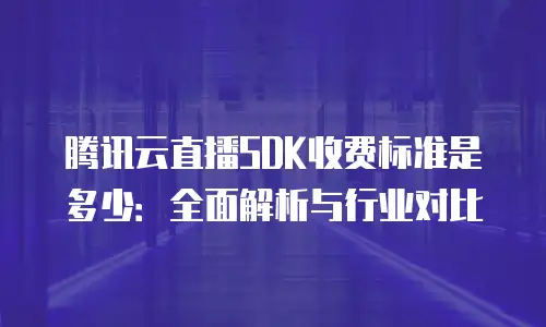 腾讯云直播SDK收费标准是多少：全面解析与行业对比