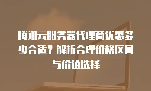 腾讯云服务器代理商优惠多少合适？解析合理价格区间与价值选择