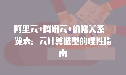 阿里云+腾讯云+价格关系一览表：云计算选型的理性指南