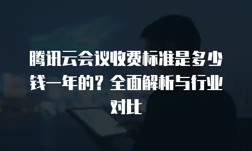 腾讯云会议收费标准是多少钱一年的？全面解析与行业对比