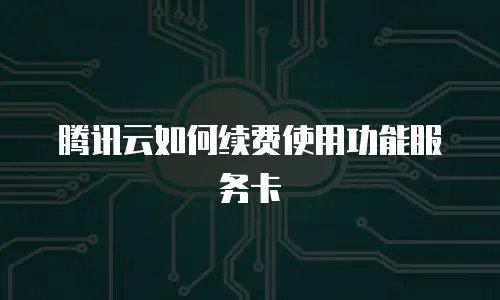腾讯云如何续费使用功能服务卡